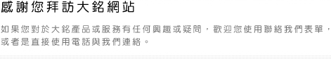 感謝您拜訪大銘網站   如果您對於大銘產品或服務有任何興趣或疑問，歡迎您使用聯絡我們